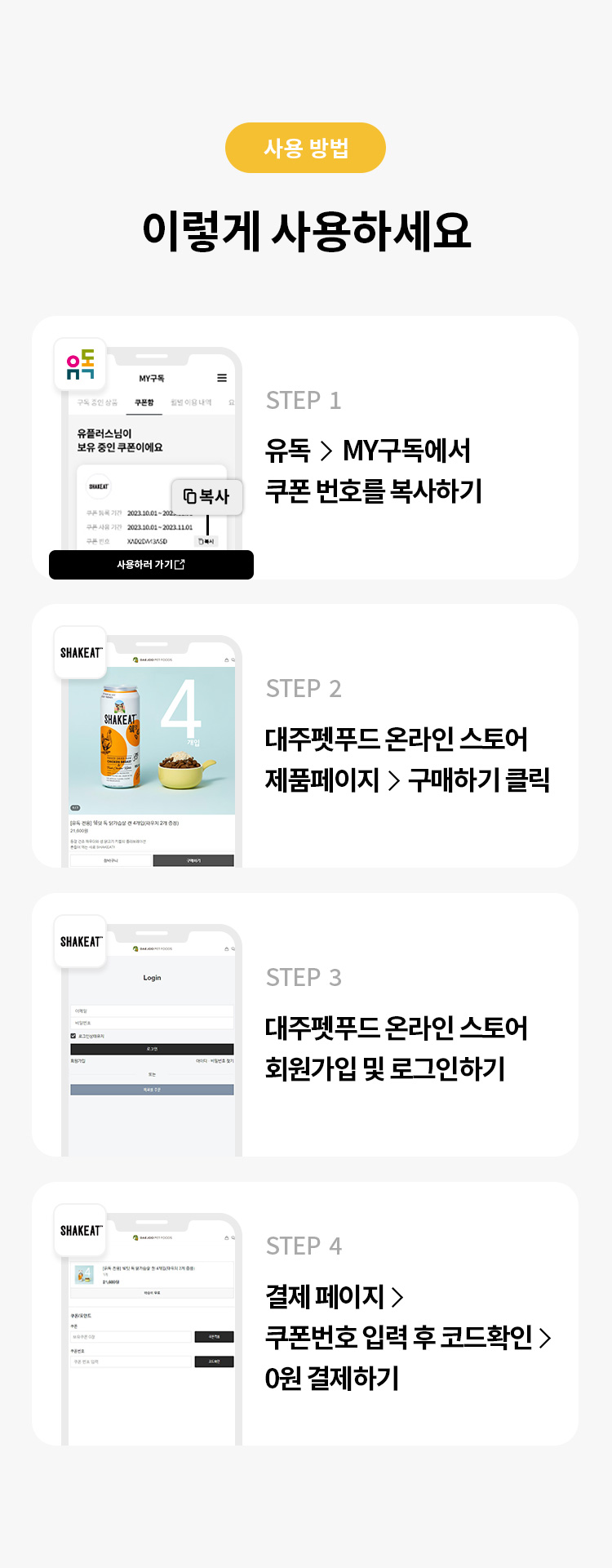 사용 방법 
이렇게 사용하세요 
STEP 1 유독> MY구독에서 쿠폰 번호를 복사하기 
STEP 2 대주펫푸드 온라인 스토어 제품 페이지 > 구매하기 클릭 
STEP 3 대주펫푸드 온라인 스토어 회원가입 및 로그인하기 
STEP 4 결제 페이지 > 쿠폰번호 입력 후 코드확인 > 0원 결제하기